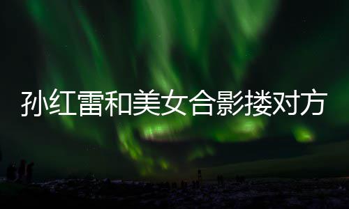 不避被p变形精脸方肩合影美女嫌 成蛇雷和搂对孙红